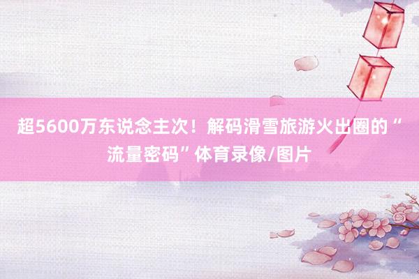 超5600万东说念主次！解码滑雪旅游火出圈的“流量密码”体育录像/图片