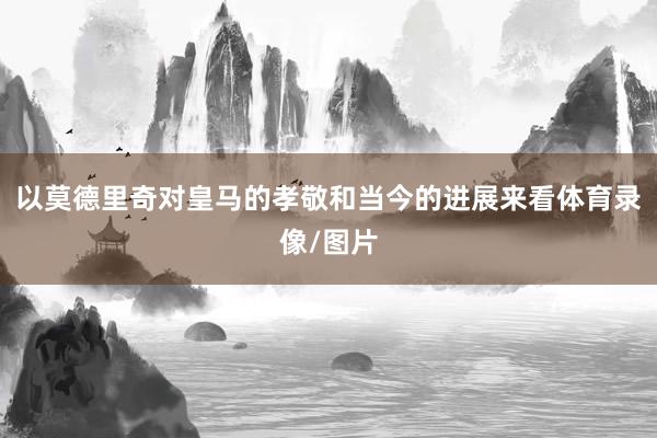 以莫德里奇对皇马的孝敬和当今的进展来看体育录像/图片