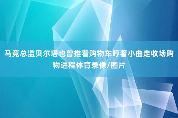 马竞总监贝尔塔也曾推着购物车哼着小曲走收场购物进程体育录像/图片