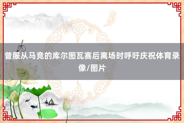曾服从马竞的库尔图瓦赛后离场时呼吁庆祝体育录像/图片