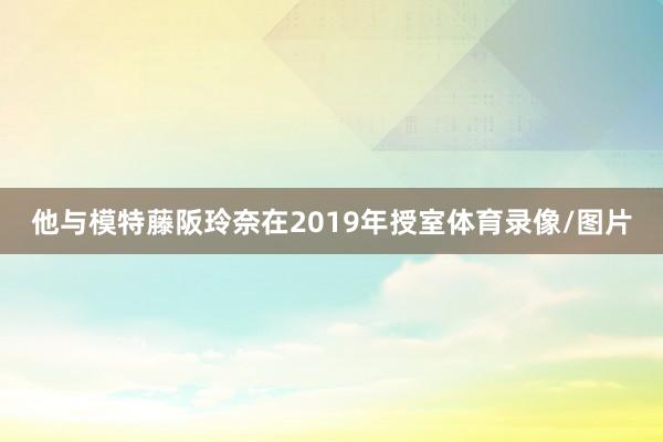 他与模特藤阪玲奈在2019年授室体育录像/图片
