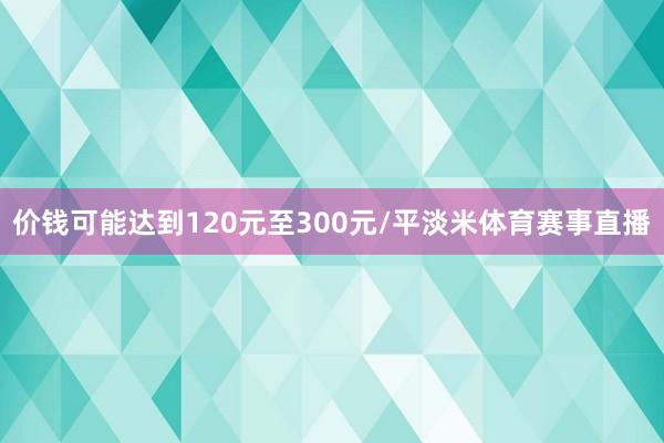 价钱可能达到120元至300元/平淡米体育赛事直播