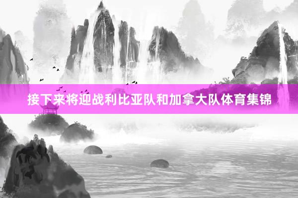 接下来将迎战利比亚队和加拿大队体育集锦