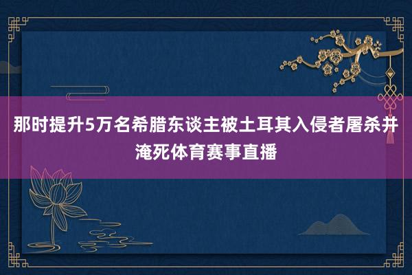 那时提升5万名希腊东谈主被土耳其入侵者屠杀并淹死体育赛事直播