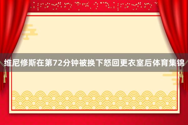 维尼修斯在第72分钟被换下怒回更衣室后体育集锦