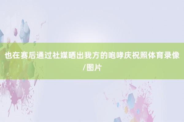 也在赛后通过社媒晒出我方的咆哮庆祝照体育录像/图片