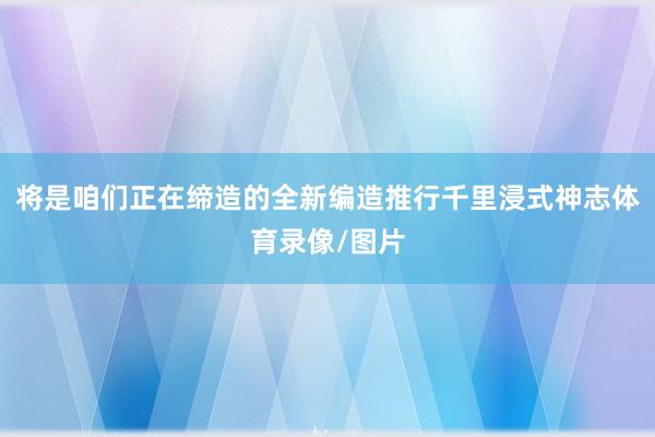将是咱们正在缔造的全新编造推行千里浸式神志体育录像/图片