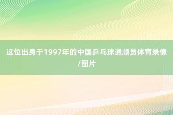 这位出身于1997年的中国乒乓球通顺员体育录像/图片