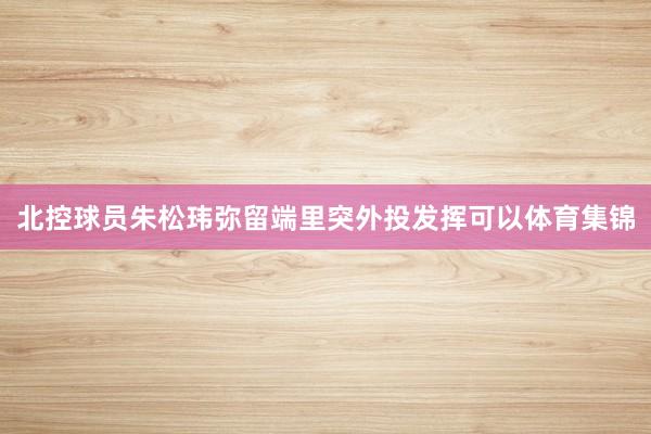 北控球员朱松玮弥留端里突外投发挥可以体育集锦