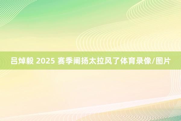 吕焯毅 2025 赛季阐扬太拉风了体育录像/图片