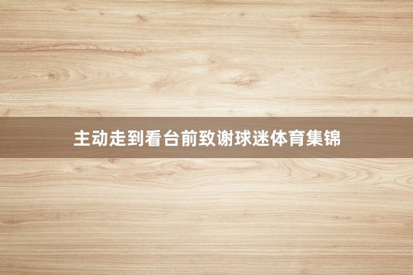主动走到看台前致谢球迷体育集锦