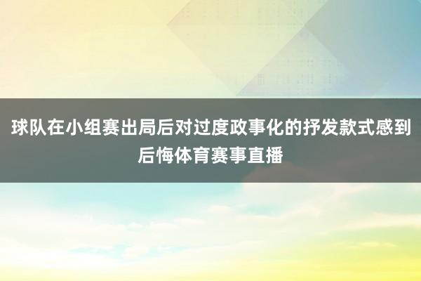 球队在小组赛出局后对过度政事化的抒发款式感到后悔体育赛事直播