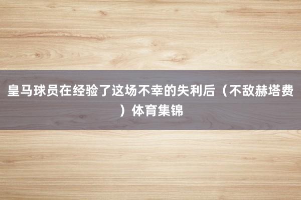 皇马球员在经验了这场不幸的失利后（不敌赫塔费）体育集锦